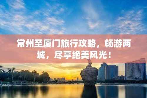 常州至厦门旅行攻略，畅游两城，尽享绝美风光！